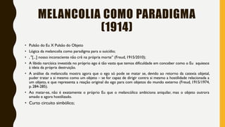 MELANCOLIA COMO PARADIGMA
(1914)
• Pulsão do Eu X Pulsão do Objeto
• Lógica da melancolia como paradigma para o suicídio;
• , "[...] nosso inconsciente não crê na própria morte” (Freud, 1915/2010);
• A libido narcísica investida no próprio ego é tão vasta que temos dificuldade em conceber como o Eu aquiesce
à ideia da própria destruição.
• A análise da melancolia mostra agora que o ego só pode se matar se, devido ao retorno da catexia objetal,
puder tratar a si mesmo como um objeto – se for capaz de dirigir contra si mesmo a hostilidade relacionada a
um objeto, e que representa a reação original do ego para com objetos do mundo externo (Freud, 1915/1974,
p. 284-285).
• Ao matar-se, não é exatamente o próprio Eu que o melancólico ambiciona aniquilar, mas o objeto outrora
amado e agora hostilizado.
• Curto circuito simbólico;
 