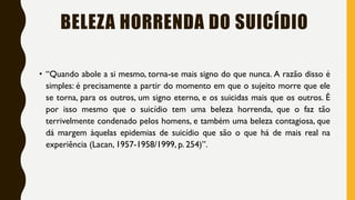 BELEZA HORRENDA DO SUICÍDIO
• “Quando abole a si mesmo, torna-se mais signo do que nunca. A razão disso é
simples: é precisamente a partir do momento em que o sujeito morre que ele
se torna, para os outros, um signo eterno, e os suicidas mais que os outros. É
por isso mesmo que o suicídio tem uma beleza horrenda, que o faz tão
terrivelmente condenado pelos homens, e também uma beleza contagiosa, que
dá margem àquelas epidemias de suicídio que são o que há de mais real na
experiência (Lacan, 1957-1958/1999, p. 254)”.
 