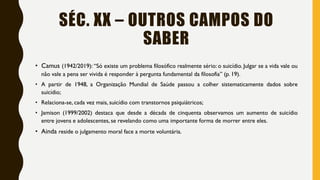 SÉC. XX – OUTROS CAMPOS DO
SABER
• Camus (1942/2019): “Só existe um problema filosófico realmente sério: o suicídio. Julgar se a vida vale ou
não vale a pena ser vivida é responder à pergunta fundamental da filosofia” (p. 19).
• A partir de 1948, a Organização Mundial de Saúde passou a colher sistematicamente dados sobre
suicídio;
• Relaciona-se, cada vez mais, suicídio com transtornos psiquiátricos;
• Jamison (1999/2002) destaca que desde a década de cinquenta observamos um aumento de suicídio
entre jovens e adolescentes, se revelando como uma importante forma de morrer entre eles.
• Ainda reside o julgamento moral face a morte voluntária.
 