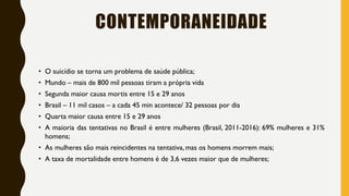 CONTEMPORANEIDADE
• O suicídio se torna um problema de saúde pública;
• Mundo – mais de 800 mil pessoas tiram a própria vida
• Segunda maior causa mortis entre 15 e 29 anos
• Brasil – 11 mil casos – a cada 45 min acontece/ 32 pessoas por dia
• Quarta maior causa entre 15 e 29 anos
• A maioria das tentativas no Brasil é entre mulheres (Brasil, 2011-2016): 69% mulheres e 31%
homens;
• As mulheres são mais reincidentes na tentativa, mas os homens morrem mais;
• A taxa de mortalidade entre homens é de 3,6 vezes maior que de mulheres;
 