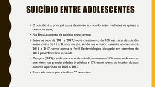SUICÍDIO ENTRE ADOLESCENTES
• O suicídio é a principal causa de morte no mundo entre mulheres de quinze a
dezenove anos;
• No Brasil, aumento do suicídio entre jovens;
• Entre os anos de 2011 e 2017, houve crescimento de 10% nas taxas de suicídio
entre jovens de 15 a 29 anos no país, sendo que o maior aumento ocorreu entre
2016 e 2017, como aponta o Perfil Epidemiológico divulgado em setembro de
2019 pelo Ministério da Saúde.
• Campos (2019), revela que a taxa de suicídios aumentou 24% entre adolescentes
que vivem nas grandes cidades brasileiras e 13% entre jovens do interior do país
durante o período de 2006 a 2015.
• Para cada morte por suicídio – 20 tentativas
 