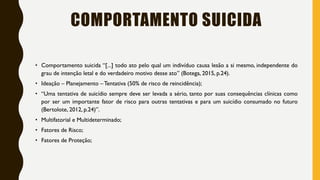 COMPORTAMENTO SUICIDA
• Comportamento suicida “[...] todo ato pelo qual um indivíduo causa lesão a si mesmo, independente do
grau de intenção letal e do verdadeiro motivo desse ato” (Botega, 2015, p.24).
• Ideação – Planejamento – Tentativa (50% de risco de reincidência);
• “Uma tentativa de suicídio sempre deve ser levada a sério, tanto por suas consequências clínicas como
por ser um importante fator de risco para outras tentativas e para um suicídio consumado no futuro
(Bertolote, 2012, p.24)”.
• Multifatorial e Multideterminado;
• Fatores de Risco;
• Fatores de Proteção;
 