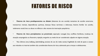 FATORES DE RISCO
• Fatores de risco predisponentes ou distais (distantes do ato suicida): tentativas de suicídio anteriores,
transtornos mentais, dependências químicas, doenças físicas terminais e dolorosas, história familiar de suicídio,
isolamento social, luto ou abuso na infância e alta recente de internação psiquiátrica.
• Fatores de risco precipitantes ou proximais: separação conjugal, luto, conflitos familiares, mudança de
situação empregatícia ou financeira, rejeição, vergonha ou medo de ser considerado culpado em alguma situação.
• Nos últimos anos, bullying, cyberbullying, excesso de uso de redes sociais, fragilidade da rede de apoio e acesso
aos métodos na internet também são considerados fatores de risco, sobretudo para crianças e adolescentes.
 
