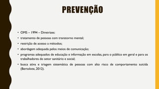PREVENÇÃO
• OMS – 1994 – Diretrizes:
• tratamento de pessoas com transtorno mental;
• restrição de acesso a métodos;
• abordagem adequada pelos meios de comunicação;
• programas adequados de educação e informação em escolas, para o público em geral e para os
trabalhadores do setor sanitário e social;
• busca ativa e triagem sistemática de pessoas com alto risco de comportamento suicida
(Bertolote, 2012).
 
