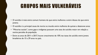 GRUPOS MAIS VULNERÁVEIS
• O suicídio é mais entre comum homens do que entre mulheres e entre idosos do que entre
jovens;
• O suicídio é a principal causa de morte no mundo entre mulheres de quinze a dezenove anos;
• “Minorias sociais”, como gays e indígenas possuem uma taxa de suicídio maior em relação a
outras parcelas da população.
• Entre os anos de 2011 e 2017, houve crescimento de 10% nas taxas de suicídio entre jovens
brasileiros de 15 a 29 anos no país.
 