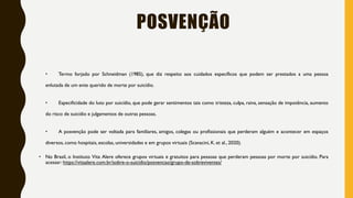 POSVENÇÃO
• Termo forjado por Schneidman (1985), que diz respeito aos cuidados específicos que podem ser prestados a uma pessoa
enlutada de um ente querido de morte por suicídio.
• Especificidade do luto por suicídio, que pode gerar sentimentos tais como tristeza, culpa, raiva, sensação de impotência, aumento
do risco de suicídio e julgamentos de outras pessoas.
• A posvenção pode ser voltada para familiares, amigos, colegas ou profissionais que perderam alguém e acontecer em espaços
diversos, como hospitais, escolas, universidades e em grupos virtuais (Scavacini, K. et al., 2020).
• No Brasil, o Instituto Vita Alere oferece grupos virtuais e gratuitos para pessoas que perderam pessoas por morte por suicídio. Para
acessar: https://vitaalere.com.br/sobre-o-suicidio/posvencao/grupo-de-sobreviventes/
 