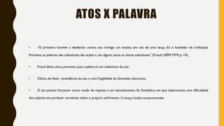 ATOS X PALAVRA
• “O primeiro homem a desfechar contra seu inimigo um insulto, em vez de uma lança, foi o fundador da civilização.
Portanto, as palavras são substitutas das ações e, em alguns casos as únicas substitutas” (Freud (1893/1974, p. 14).
• Freud deixa claro, portanto, que a palavra é um substituto do ato.
• Clínica do Real - prevalência do ato e uma fragilidade da dimensão discursiva.
• O ato parece funcionar como modo de reposta a um estreitamento do Simbólico, em que observamos uma dificuldade
dos sujeitos em produzir narrativas sobre o próprio sofrimento: Cutting e lesões autoprovocadas.
 
