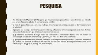 PESQUISA
• The British Journal of Psychiatry (2019): aponta que “as psicoterapias psicanalíticas e psicodinâmicas são indicadas
por serem eficazes na redução do comportamento suicida”.
• O método psicanalítico que promoveu mudanças importantes nos participantes através do “relacionamento
terapêutico”;
• A pesquisa não consegue identificar quais elementos especificamente tornam essas psicoterapias mais efetivas e
em sua conclusão assevera que é necessário continuar os estudos;
• “[...] tratamento psicanalítico de longo prazo está começando a demonstrar eficácia para um número de
condições (de acordo com esta revisão), e, portanto, seu valor não deve ser subestimado”;
• “[...] os prestadores de serviços poderiam considerar o uso da psicoterapia psicanalítica como uma intervenção
que poderia ser oferecida a indivíduos em risco de, ou com uma história de comportamento suicida ou de
automutilação” (Briggs et al., 2019, p. 326, livre tradução).
 