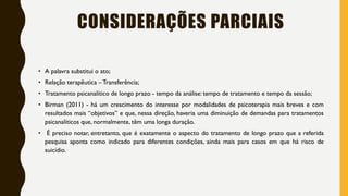 CONSIDERAÇÕES PARCIAIS
• A palavra substitui o ato;
• Relação terapêutica – Transferência;
• Tratamento psicanalítico de longo prazo - tempo da análise: tempo de tratamento e tempo da sessão;
• Birman (2011) - há um crescimento do interesse por modalidades de psicoterapia mais breves e com
resultados mais “objetivos” e que, nessa direção, haveria uma diminuição de demandas para tratamentos
psicanalíticos que, normalmente, têm uma longa duração.
• É preciso notar, entretanto, que é exatamente o aspecto do tratamento de longo prazo que a referida
pesquisa aponta como indicado para diferentes condições, ainda mais para casos em que há risco de
suicídio.
 
