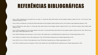 REFERÊNCIAS BIBLIOGRÁFICAS
• Freud, S. (1970). Contribuições para uma discussão acerca do suicídio. In J. Strachey (Ed.), Edição Standard Brasileira das Obras Psicológicas Completas de Sigmund Freud (Vol. 11). Rio de Janeiro: Imago.
(Originalmente publicado em 1910).
• Freud, S. (1974). Luto de Melancolia. In J. Strachey (Ed.), Edição Standard Brasileira das Obras Psicológicas Completas de Sigmund Freud (Vol. 14). Rio de Janeiro: Imago. (Originalmente publicado em 1915).
• Freud, S. (1974). Recordar, repetir, elaborar. In J. Strachey (Ed.), Edição standard brasileira das obras psicológicas completas de Sigmund Freud (Vol. 12, pp. 145-156). Rio de Janeiro: Imago. (Trabalho original
publicado em 1914).
• Freud, S. (1976). A psicogênese de um caso de homossexualismo numa mulher. In J. Strachey (Ed.), Edição standard brasileira das obras psicológicas completas de Sigmund Freud (Vol. 18, pp. 183-212). Rio de
Janeiro: Imago. (Trabalho original publicado em 1920).
• Freud, S. (2010). Considerações atuais sobre a guerra e a morte. In Freud, S., Obras completas volume 12 (pp. 209-246). São Paulo: Companhia das Letras. (Trabalho original publicado em 1915).
• Freud, S. (2010). Luto e melancolia. In Freud, S., Obras completas volume 12 (pp. 170-194). São Paulo: Companhia das Letras. (Trabalho original publicado em 1917)
• Freud, S. (2011). O eu e o id. In Freud, S., Obras completas volume 16 (pp. 13-74). São Paulo: Companhia das Letras. (Trabalho original publicado em 1923).
• Freud, S. (2011). O problema econômico do masoquismo. In Freud, S., Obras completas volume 16 (pp. 184-202). São Paulo: Companhia das Letras. (Trabalho original publicado em 1924).
 
