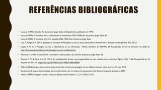 REFERÊNCIAS BIBLIOGRÁFICAS
• Lacan, J. (1993). Televisão. Rio de Janeiro: Jorge Zahar. (Originalmente publicado em 1974).
• Lacan, J. (1999). O Seminário, livro 5: as formações do inconsciente (1957-1958). Rio de Janeiro: Jorge Zahar Ed.
• Lacan, J. (2005). O Seminário, livro 10: a angústia (1962-1963). Rio de Janeiro: Jorge Zahar.
• Lins,T., Rudge,A. M. (2012). Ingresso do conceito de Passagem ao ato na teoria psicanalítica. RevistaTrivium - Estudos Interdisciplinares, 4(2), 12-23.
• Lopes, A. M. C. S. Passagem ao ato e adolescência. (s. d.). Almanaque - Revista eletrônica do IPSM-MG, 20. Recuperado em 05 de fevereiro de 2020, de
http://almanaquepsicanalise.com.br/passagem-ao-ato-e-adolescencia.
• Mannoni, M. (1995). O nominável e o inominável: a última palavra da vida. Rio de Janeiro: Jorge Zahar Ed.
• Marcos, C. M., & Derzi, C. A. M. (2013). As manifestações do ato e sua singularidade em suas relações com o feminino. Ágora, 16(1), 71-86. Recuperado em 22
de julho de 2021, de https://doi.org/10.1590/S1516-14982013000100005
• Miller, J, (2014). Jacques Lacan: observações sobre seu conceito de passagem ao ato. Opção Lacaniana online, ano 5, n. 13, mar 2014.
• Roudinesco, E. Jacques Lacan: esboço de uma vida, história de um sistema de pensamento. São Paulo, Companhia das Letras, 1994.
• Vidal, E. (1993). Passagem ao ato e acting out. Revista Letra Freudiana: 1, 2, 3, 4, XII(1), 21-221.
 