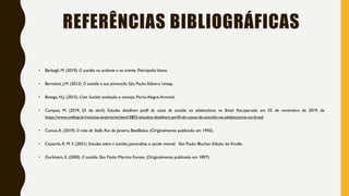 REFERÊNCIAS BIBLIOGRÁFICAS
• Barbagli, M. (2019). O suicídio no ocidente e no oriente. Petrópolis:Vozes.
• Bertoloti, J.M. (2012). O suicídio e sua prevenção. São Paulo: Editora Unesp.
• Botega, N.J. (2015). Crise Suicida: avaliação e manejo. Porto Alegre:Artmed.
• Campos, M. (2019, 23 de abril). Estudos detalham perfil de casos de suicídio na adolescência no Brasil. Recuperado em 03 de novembro de 2019, de
https://www.unifesp.br/noticias-anteriores/item/3803-estudos-detalham-perfil-de-casos-de-suicidio-na-adolescencia-no-brasil.
• Camus,A. (2019). O mito de Sísifo. Rio de Janeiro, BestBolso. (Originalmente publicado em 1942).
• Cassorla, R. M. S. (2021). Estudos sobre o suicídio: psicanálise e saúde mental. São Paulo: Blucher. Edição do Kindle.
• Durkheim, E. (2000). O suicídio. São Paulo: Martins Fontes. (Originalmente publicado em 1897).
 