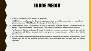 IDADE MÉDIA
• Interdição começa como uma resposta ao donatismo.
• Em 314 d.C., no concílio de Arles, Constantino passa a condenar os suicídios e a confiscar os bens da família –
quinto mandamento – “Não Matarás – Condenação de Santo Agostinho;
• Fatores religiosos, sociais e econômicos – escassez de contingente do estado romano – cada vida precisava ser
poupada - o suicídio passa a ser considerado um crime punido de forma mais severa do que o homicídio;
• Prevaleceu uma drástica condenação. O corpo do suicida era arrastado, pendurado, enforcado e privado de
uma sepultura cristã. Os bens da pessoa que tirou a própria vida eram confiscados, e a família era deserdada de
qualquer posse.
• Nos casos de enlouquecimento, os juízes se mostravam mais indulgentes em relação à situação familiar, sendo
comuns casos em que os herdeiros alegavam loucura dos ascendentes para que seus bens não fossem
confiscados.
 