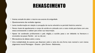 RENASCIMENTO
• Intensa vontade de saber e retorno aos autores da antiguidade.
• Questionamento das verdades vigentes;
• Lenta transformação em relação à concepção da morte voluntária no período histórico anterior;
• Novos rituais de sepultamento: o corpo do suicida era colocado com o rosto virado para baixo com uma
estaca atravessando o cadáver para evitar sua ressurreição.
• Apesar de condenado juridicamente e pela religião, o suicídio passa a ser debatido na literatura e
encenados nas peças. Hamlet – ser ou não ser;
• Efervescência do debate sobre o tema;
• Uma multiplicidade de autores que dissertam sobre o tema de uma forma mais racional e com menos
julgamento moral: Montaigne – Ensaios – John Donne - Biothanatos,
 