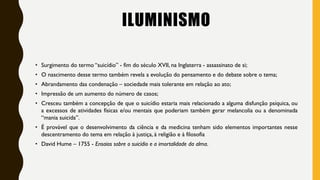 ILUMINISMO
• Surgimento do termo “suicídio” - fim do século XVII, na Inglaterra - assassinato de si;
• O nascimento desse termo também revela a evolução do pensamento e do debate sobre o tema;
• Abrandamento das condenação – sociedade mais tolerante em relação ao ato;
• Impressão de um aumento do número de casos;
• Cresceu também a concepção de que o suicídio estaria mais relacionado a alguma disfunção psíquica, ou
a excessos de atividades físicas e/ou mentais que poderiam também gerar melancolia ou a denominada
“mania suicida”.
• É provável que o desenvolvimento da ciência e da medicina tenham sido elementos importantes nesse
descentramento do tema em relação à justiça, à religião e à filosofia
• David Hume – 1755 - Ensaios sobre o suicídio e a imortalidade da alma.
 