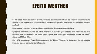 EFEITO WERTHER
• Se na Idade Média assistimos a uma proibição extrema em relação ao suicídio, no romantismo
alemão o suicídio retorna com uma força extrema. O que não foi tratado no simbólico, retorna
no Real;
• Pessoas que tiravam a própria vida acompanhadas de um exemplar do livro;
• Epidemia Werther: “Antes da febre Werther, o suicídio por razões mais elevadas do que
dinheiro era considerado de mau gosto, agora, era mais que perdoado, estava na moda”
(Alvarez, 1999, p. 206).
• Em 1974, o sociólogo David Phillips nomeou de “Efeito Werther” o fenômeno do suicídio por
imitação ou por contágio identificatório.
 