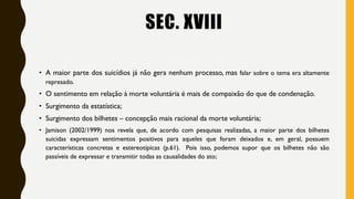 SEC. XVIII
• A maior parte dos suicídios já não gera nenhum processo, mas falar sobre o tema era altamente
represado.
• O sentimento em relação à morte voluntária é mais de compaixão do que de condenação.
• Surgimento da estatística;
• Surgimento dos bilhetes – concepção mais racional da morte voluntária;
• Jamison (2002/1999) nos revela que, de acordo com pesquisas realizadas, a maior parte dos bilhetes
suicidas expressam sentimentos positivos para aqueles que foram deixados e, em geral, possuem
características concretas e estereotípicas (p.61). Pois isso, podemos supor que os bilhetes não são
passíveis de expressar e transmitir todas as causalidades do ato;
 