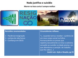 Nada justifica o suicídio
Remédios recomendados:
1 – Paciência+resignação
2 – certeza de vida futura
3 – Confiança em DEUS
Circunstâncias reflexas:
“(...) quando torna a receber o prêmio de
um novo corpo carnal na Esfera
Humana,dentre as provas que
repetirá,naturalmente se inclui a extrema
sensação ao suicídio na idade precisa em
que abandonou a posição de trabalho
que lhe cabia (...)
André Luiz- Ação e Reação, pg 93
Morrer na hora certa é sempre melhor
 