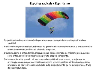 Esportes radicais x Espiritismo
Os praticantes de esportes radicais,por exemplo,o paraquedismo,estão praticando o
suicídio?
No caso dos esportes radicais,sabemos, há grandes riscos envolvidos,mas o praticante não
intenciona morrer,ele busca a diversão e o prazer.
O suicídio,como o entendemos,pressupõe que haja a intenção de morrer,ou seja,suicida
seria então,aquele que desencarna por ato próprio consciente.
Outra questão seria quando há morte devido á prática irresponsável,ou seja sem as
precauções ou o preparo necessário,devemos sempre analisar a intenção do próprio
praticante se houve irresponsabilidade auto-aniquilamento ou foi simplesmente fruto
da sua imaturidade.
 