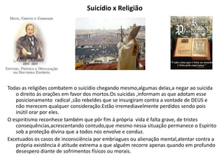 Suicídio x Religião
Todas as religiões combatem o suicídio chegando mesmo,algumas delas,a negar ao suicida
o direito ás orações em favor dos mortos.Os suicidas ,informam as que adotam esse
posicionamento radical ,são rebeldes que se insurgiram contra a vontade de DEUS e
não merecem qualquer consideração.Estão irremediavelmente perdidos sendo pois
inútil orar por eles.
O espiritismo reconhece também que pôr fim á própria vida é falta grave, de tristes
consequências,acrescentando contudo,que mesmo nessa situação permanece o Espírito
sob a proteção divina que a todos nos envolve e conduz.
Excetuados os casos de inconsciência por embriagues ou alienação mental,atentar contra a
própria existência é atitude extrema a que alguém recorre apenas quando em profundo
desespero diante de sofrimentos físicos ou morais.
 
