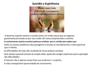 Suicídio x Espiritismo
A doutrina espírita mostra o suicida como um irmão nosso que se enganou
gravemente,tornando-se por isso credor de nossa compreensão e carinho.
O conhecimento espírita constitui poderoso antídoto para o suicídio pois explica que:
Todos os nossos problemas são passageiros e breves,se considerarmos a vida espiritual
que é infinita.
As dificuldades de hoje são resultado de nossa própria conduta.
Será sempre possível através da oração obter ajuda dos amigos espirituais para superação
das dificuldades.
O homem não é apenas corpo físico sua essência é o espírito.
A vida é excepcional oportunidade de crescimento.
 