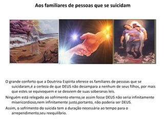 Aos familiares de pessoas que se suicidam
O grande conforto que a Doutrina Espírita oferece os familiares de pessoas que se
suicidaram,é a certeza de que DEUS não desampara a nenhum de seus filhos, por mais
que estes se equivoquem e se desviem de suas soberanas leis.
Ninguém está relegado ao sofrimento eterno,se assim fosse DEUS não seria infinitamente
misericordioso,nem infinitamente justo,portanto, não poderia ser DEUS.
Assim, o sofrimento do suicida tem a duração necessária ao tempo para o
arrependimento,seu reequilíbrio.
 