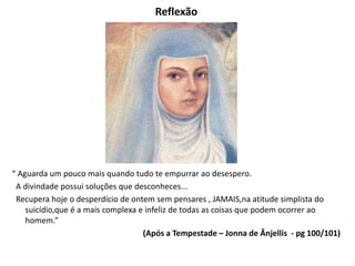 Reflexão
“ Aguarda um pouco mais quando tudo te empurrar ao desespero.
A divindade possui soluções que desconheces...
Recupera hoje o desperdício de ontem sem pensares , JAMAIS,na atitude simplista do
suicídio,que é a mais complexa e infeliz de todas as coisas que podem ocorrer ao
homem.”
(Após a Tempestade – Jonna de Ânjellis - pg 100/101)
 