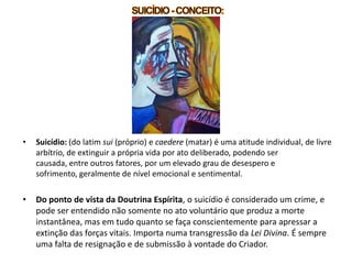 • Suicídio: (do latim sui (próprio) e caedere (matar) é uma atitude individual, de livre
arbítrio, de extinguir a própria vida por ato deliberado, podendo ser
causada, entre outros fatores, por um elevado grau de desespero e
sofrimento, geralmente de nível emocional e sentimental.
• Do ponto de vista da Doutrina Espírita, o suicídio é considerado um crime, e
pode ser entendido não somente no ato voluntário que produz a morte
instantânea, mas em tudo quanto se faça conscientemente para apressar a
extinção das forças vitais. Importa numa transgressão da Lei Divina. É sempre
uma falta de resignação e de submissão à vontade do Criador.
 