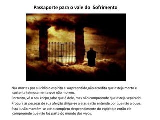 Passaporte para o vale do Sofrimento
Nas mortes por suicídio o espírito é surpreendido,não acredita que esteja morto e
sustenta teimosamente que não morreu.
Portanto, vê o seu corpo,sabe que é dele, mas não compreende que esteja separado.
Procura as pessoas de sua afeição dirige-se a elas e não entende por que não a ouve.
Esta ilusão mantém-se até o completo desprendimento do espírito,e então ele
compreende que não faz parte do mundo dos vivos.
 