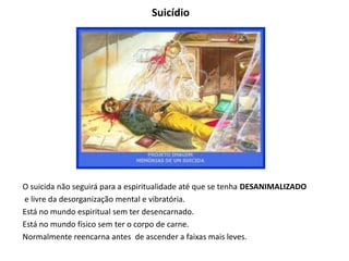 Suicídio
O suicida não seguirá para a espiritualidade até que se tenha DESANIMALIZADO
e livre da desorganização mental e vibratória.
Está no mundo espiritual sem ter desencarnado.
Está no mundo físico sem ter o corpo de carne.
Normalmente reencarna antes de ascender a faixas mais leves.
 