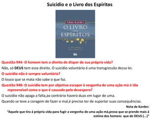 Suicídio e o Livro dos Espíritos
Questão 944- O homem tem o direito de dispor de sua própria vida?
Não, só DEUS tem esse direito. O suicídio voluntário é uma transgressão dessa lei.
O suicídio não é sempre voluntário?
O louco que se mata não sabe o que faz.
Questão 948- O suicídio tem por objetivo escapar á vergonha de uma ação má é tão
repreensível como o que é causado pelo desespero?
O suicídio não apaga a falta,ao contrário haverá duas em lugar de uma.
Quando se teve a coragem de fazer o mal,é preciso ter de suportar suas consequências.
Nota de Kardec:
“Aquele que tira á própria vida para fugir a vergonha de uma ação má,prova que se prende mais á
estima dos homens que de DEUS (...)”
 
