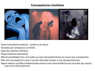 Consequências imediatas
Grave traumatismo psíquico – perde-se no vácuo.
Constata que ultrapassou os limites.
Ação dos espíritos inferiores.
Desprendimento demorado.
Não há penalidades fixa e em todos os casos são proporcionais ás causas que o produziram.
Mas uma consequência a que o suicida não pode escapar é a do desapontamento.
Alguns expiam sua falta imediatamente,outros numa nova existência que será pior que aquela
cujo curso interromperam.
 