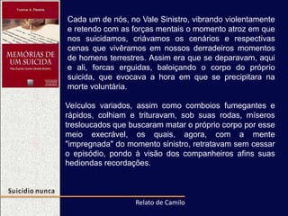 Cada um de nós, no Vale Sinistro, vibrando violentamente
e retendo com as forças mentais o momento atroz em que
nos suicidamos, criávamos os cenários e respectivas
cenas que vivêramos em nossos derradeiros momentos
de homens terrestres. Assim era que se deparavam, aqui
e ali, forcas erguidas, baloiçando o corpo do próprio
suicida, que evocava a hora em que se precipitara na
morte voluntária.
Veículos variados, assim como comboios fumegantes e
rápidos, colhiam e trituravam, sob suas rodas, míseros
tresloucados que buscaram matar o próprio corpo por esse
meio execrável, os quais, agora, com a mente
"impregnada" do momento sinistro, retratavam sem cessar
o episódio, pondo à visão dos companheiros afins suas
hediondas recordações.
Relato de Camilo
 