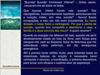 "Suicida! Suicida! Criminoso! Infame!" - Gritos assim,
cercavam-me de todos os lados.
Que buscas, infeliz! Aonde vais, suicida? Tais
objurgatórias, incessantemente repetidas, perturbavam-me
o coração. Infeliz, sim; mas, suicida? - Nunca! Essas
increpações, a meu ver, não eram procedentes. Eu havia
deixado o corpo físico a contragosto. Por que a pecha de
suicídio, quando fora compelido a abandonar a casa, a
família e o doce convívio dos meus? A quem recorrer?
Relato de André Luiz
Ah! é preciso haver sofrido muito, para entender todas as
misteriosas belezas da oração; é necessário haver
conhecido o remorso, a humilhação, a extrema desventura,
para tomar com eficácia o sublime elixir de esperança.
Quando as energias me faltaram de todo, quando me senti
absolutamente colado ao lodo da Terra, sem forças para
reerguer-me, pedi ao Supremo Autor da Natureza que me
estendesse mãos paternais, em tão amargurosa
emergência.
 