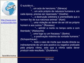 O suicídio é...
"... um acto de heroísmo." (Séneca)
"... um acto próprio da natureza humana e, em
cada época, precisa ser repensado." (Goethe)
"... a destruição arbitrária e premeditada que o
homem faz da sua natureza animal." (Kant)
"... uma violação ao dever de ser útil ao próprio
homem e aos outros." (Rosseau)
"... admitir a morte no tempo certo e com
liberdade." (Nietzsche)
"... uma fuga ou um fracasso." (Sartre)
"... a positivação máxima da vontade humana."
(Schopenhauer)
"... todo o caso de morte que resulta directa ou
indirectamente de um acto positivo ou negativo praticado
pela própria vítima, acto que a vítima sabia dever
produzir este resultado." (Durkheim)
Definição
http://www.avess
o.net/suicidio.htm
 
