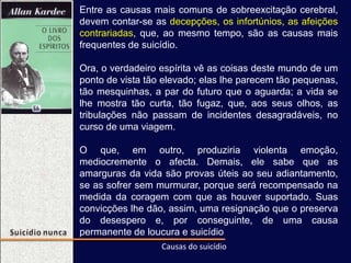 Entre as causas mais comuns de sobreexcitação cerebral,
devem contar-se as decepções, os infortúnios, as afeições
contrariadas, que, ao mesmo tempo, são as causas mais
frequentes de suicídio.
Ora, o verdadeiro espírita vê as coisas deste mundo de um
ponto de vista tão elevado; elas lhe parecem tão pequenas,
tão mesquinhas, a par do futuro que o aguarda; a vida se
lhe mostra tão curta, tão fugaz, que, aos seus olhos, as
tribulações não passam de incidentes desagradáveis, no
curso de uma viagem.
O que, em outro, produziria violenta emoção,
mediocremente o afecta. Demais, ele sabe que as
amarguras da vida são provas úteis ao seu adiantamento,
se as sofrer sem murmurar, porque será recompensado na
medida da coragem com que as houver suportado. Suas
convicções lhe dão, assim, uma resignação que o preserva
do desespero e, por conseguinte, de uma causa
permanente de loucura e suicídio
Causas do suicídio
 