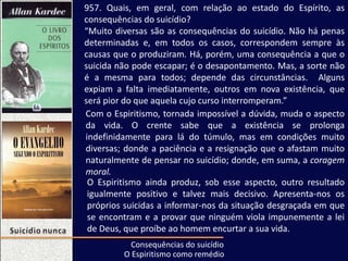957. Quais, em geral, com relação ao estado do Espírito, as
consequências do suicídio?
“Muito diversas são as consequências do suicídio. Não há penas
determinadas e, em todos os casos, correspondem sempre às
causas que o produziram. Há, porém, uma consequência a que o
suicida não pode escapar; é o desapontamento. Mas, a sorte não
é a mesma para todos; depende das circunstâncias. Alguns
expiam a falta imediatamente, outros em nova existência, que
será pior do que aquela cujo curso interromperam.”
Consequências do suicídio
Com o Espiritismo, tornada impossível a dúvida, muda o aspecto
da vida. O crente sabe que a existência se prolonga
indefinidamente para lá do túmulo, mas em condições muito
diversas; donde a paciência e a resignação que o afastam muito
naturalmente de pensar no suicídio; donde, em suma, a coragem
moral.
O Espiritismo ainda produz, sob esse aspecto, outro resultado
igualmente positivo e talvez mais decisivo. Apresenta-nos os
próprios suicidas a informar-nos da situação desgraçada em que
se encontram e a provar que ninguém viola impunemente a lei
de Deus, que proíbe ao homem encurtar a sua vida.
O Espiritismo como remédio
 