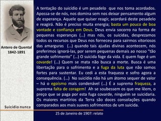 Antero de Quental
1842-1891
25 de Janeiro de 1907: relato
A tentação do suicídio é um pesadelo que nos toma acordados.
Apossa-se de nós, nos domina sem nos deixar pensamento algum
de esperança. Aquele que quiser reagir, acordará deste pesadelo
e reagirá. Não é preciso muita energia; basta um pouco de boa
vontade e confiança em Deus. Deus envia socorro na forma de
pequenas esperanças (…) mas nós, os suicidas, desprezamos
todos os recursos que Deus nos forneceu para sairmos vitoriosos
das amarguras (…) quando tais ajudas divinas acontecem, nós
preferimos ignorá-las, por serem pequenas demais ao nosso “tão
grande sofrimento” (…) O suicida foge da vida. E quem foge é um
covarde! (…) Quem se mata não busca a morte. Busca é uma
libertação para o sofrimento e a fuga da luta que não somos
fortes para sustentar. Eu cedi a esta fraqueza e sofro agora a
consequência. (…) No suicídio não há um átomo sequer de valor
– há o egoísmo mais condenável (…) É a suprema fraqueza, a
suprema falta de coragem! Ah se soubessem os que me lêem, o
preço que se paga por esta fuga covarde, ninguém se suicidaria.
Os maiores martírios da Terra são doces consolações quando
comparados aos mais suaves sofrimentos de um suicida.
 