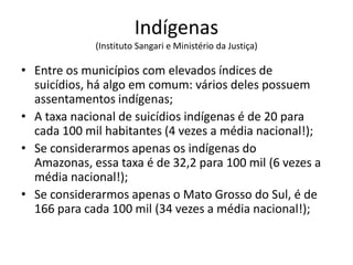Indígenas
             (Instituto Sangari e Ministério da Justiça)

• Entre os municípios com elevados índices de
  suicídios, há algo em comum: vários deles possuem
  assentamentos indígenas;
• A taxa nacional de suicídios indígenas é de 20 para
  cada 100 mil habitantes (4 vezes a média nacional!);
• Se considerarmos apenas os indígenas do
  Amazonas, essa taxa é de 32,2 para 100 mil (6 vezes a
  média nacional!);
• Se considerarmos apenas o Mato Grosso do Sul, é de
  166 para cada 100 mil (34 vezes a média nacional!);
 