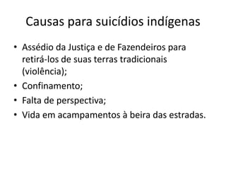 Causas para suicídios indígenas
• Assédio da Justiça e de Fazendeiros para
  retirá-los de suas terras tradicionais
  (violência);
• Confinamento;
• Falta de perspectiva;
• Vida em acampamentos à beira das estradas.
 