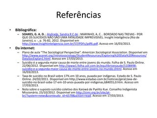 Referências
•   Bibliográfica:
     – SOARES, G. A. D. ; Andrade, Sandra R C de ; MARINHO, A. C. . BORDADO NAS TREVAS - POR
       QUE OS SUICÍDIOS NÃO SÃO UMA FATALIDADE IMPREVISÍVEL. Insight Inteligência (Rio de
       Janeiro), v. -, p. 76-82, 2012. Disponível em
       http://www.insightinteligencia.com.br/57/PDFs/pdf6.pdf. Acesso em 16/03/2013.
•   Da internet:
     – Plano de aula “The Sociological Perspective”. American Sociological Association. Disponível em
       http://www.asanet.org/introtosociology/StudentResources/Exploring%20Data%20Resources/
       DataSocExplan1.html. Acesso em 17/03/2013.
     – Suicídio é a segunda maior causa de morte entre jovens do mundo. Folha de S. Paulo Online.
       22/06/2012. Disponível em http://www1.folha.uol.com.br/equilibrioesaude/1108498-
       suicidio-e-a-segunda-maior-causa-de-morte-entre-jovens-no-mundo.shtml. Acesso em
       16/03/2013.
     – Taxa de suicídio no Brasil sobre 17% em 10 anos, puxada por indígenas. Estado de S. Paulo
       Online. 24/02/2011. Disponível em http://www.estadao.com.br/noticias/geral,taxa-de-
       suicidio-no-brasil-sobe-17-em-10-anos-puxada-por-indigenas,684055,0.htm. Acesso em
       17/03/2013.
     – Nota sobre o suposto suicídio coletivo dos Kaiowá de Pyelito Kue. Conselho Indigenista
       Missionário, 23/10/2012. Disponível em http://cimi.org.br/site/pt-
       br/?system=news&conteudo_id=6578&action=read. Acesso em 17/03/2013.
 