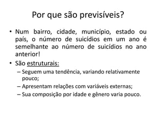 Por que são previsíveis?
• Num bairro, cidade, município, estado ou
  país, o número de suicídios em um ano é
  semelhante ao número de suicídios no ano
  anterior!
• São estruturais:
  – Seguem uma tendência, variando relativamente
    pouco;
  – Apresentam relações com variáveis externas;
  – Sua composição por idade e gênero varia pouco.
 