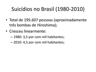 Suicídios no Brasil (1980-2010)
• Total de 195.607 pessoas (aproximadamente
  três bombas de Hiroshima);
• Cresceu linearmente:
  – 1980: 3,5 por cem mil habitantes;
  – 2010: 4,5 por cem mil habitantes;
 