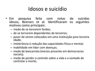 Idosos e suicídio
• Em pesquisa feita com notas de suicidas
  idosos, Beenars et al. Identificaram os seguintes
  motivos como principais:
  – medo de se tornarem fardos;
  – de se tornarem dependentes de terceiros;
  – pavor de serem colocados em uma instituição para terceira
    idade;
  – intolerância à redução das capacidades física e mental;
  – inabilidade em lidar com doenças;
  – medo de bancarrota (menos presente em democracias
    sociais);
  – medo de perder o controle sobre a vida e a vontade de
    controlar a morte;
 