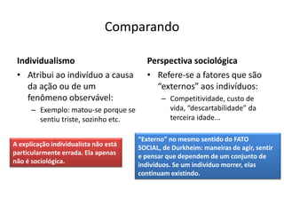 Comparando

 Individualismo                           Perspectiva sociológica
 • Atribui ao indivíduo a causa           • Refere-se a fatores que são
    da ação ou de um                        “externos” aos indivíduos:
    fenômeno observável:                      – Competitividade, custo de
      – Exemplo: matou-se porque se             vida, “descartabilidade” da
        sentiu triste, sozinho etc.             terceira idade...

                                       “Externo” no mesmo sentido do FATO
A explicação individualista não está
                                       SOCIAL, de Durkheim: maneiras de agir, sentir
particularmente errada. Ela apenas
                                       e pensar que dependem de um conjunto de
não é sociológica.
                                       indivíduos. Se um indivíduo morrer, elas
                                       continuam existindo.
 