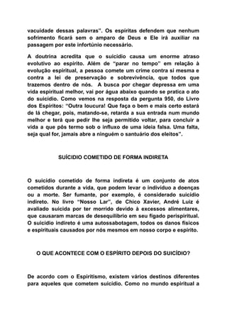 vacuidade dessas palavras”. Os espíritas defendem que nenhum
sofrimento ficará sem o amparo de Deus e Ele irá auxiliar na
passagem por este infortúnio necessário.
A doutrina acredita que o suicídio causa um enorme atraso
evolutivo ao espírito. Além de “parar no tempo” em relação à
evolução espiritual, a pessoa comete um crime contra si mesma e
contra a lei de preservação e sobrevivência, que todos que
trazemos dentro de nós. A busca por chegar depressa em uma
vida espiritual melhor, vai por água abaixo quando se pratica o ato
do suicídio. Como vemos na resposta da pergunta 950, do Livro
dos Espíritos: “Outra loucura! Que faça o bem e mais certo estará
de lá chegar, pois, matando-se, retarda a sua entrada num mundo
melhor e terá que pedir lhe seja permitido voltar, para concluir a
vida a que pôs termo sob o influxo de uma ideia falsa. Uma falta,
seja qual for, jamais abre a ninguém o santuário dos eleitos”.
SUÍCIDIO COMETIDO DE FORMA INDIRETA
O suicídio cometido de forma indireta é um conjunto de atos
cometidos durante a vida, que podem levar o indivíduo a doenças
ou a morte. Ser fumante, por exemplo, é considerado suicídio
indireto. No livro “Nosso Lar”, de Chico Xavier, André Luiz é
avaliado suicida por ter morrido devido à excessos alimentares,
que causaram marcas de desequilíbrio em seu fígado perispiritual.
O suicídio indireto é uma autossabotagem, todos os danos físicos
e espirituais causados por nós mesmos em nosso corpo e espírito.
O QUE ACONTECE COM O ESPÍRITO DEPOIS DO SUICÍDIO?
De acordo com o Espiritismo, existem vários destinos diferentes
para aqueles que cometem suicídio. Como no mundo espiritual a
 