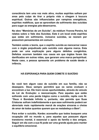 consciência tem uma voz mais ativa, muitos espíritos sofrem por
anos pela culpa de tirar a própria vida e chegam à loucura
espiritual. Outros são influenciados por vampiros energéticos,
espíritos maléficos, que se aproveitam do sofrimento dos suicidas
para sugar as energias pós-desencarne.
Na obra “Memórias de um Suicida”, da médium Yvonne Pereira, há
relatos sobre o Vale dos Suicidas. Este é um local onde espíritos
que estão em sofrimento, inclusive suicidas, se reúnem por
possuírem pensamentos em comum.
Também existe a teoria, que o espírito suicida ao reencarnar nasce
com o órgão prejudicado pelo suicídio com alguma marca. Esta
pode ser uma explicação para alguns defeitos congênitos.
Defeitos ocorrem também nos casos em que órgãos foram tão
danificados em outras vidas, que geraram uma marca perispiritual.
Neste caso, a pessoa apresenta um problema de saúde desde a
infância.
HÁ ESPERANÇA PARA QUEM COMETE O SUICÍDIO
Se você tem algum caso de suicídio em sua família, não se
desespere. Deus sempre permitirá que os seres evoluam e
encontrem a luz. Ele trará novas oportunidades, através do veículo
da Lei de Evolução: a reencarnação. Para aqueles que estão
sofrendo com uma perda trágica como o suicídio, repita com fé:
“Deus é Bondade Infinita e, portanto, não permite que Suas
Criaturas sofram indefinidamente e que esse sofrimento poderá ser
abreviado mais rapidamente mercê de orações sinceras e cheias
de amor de todos quantos querem que se restabeleça o Bem”.
Para evitar o suicídio, Kardec aconselha que todos busquem uma
ocupação útil no mundo e, para aqueles que possuem algum
transtorno mental, é essencial o apoio da família e dos amigos.
Seguir em dia com a sua fé pode ser uma grande ajuda para manter
o equilíbrio emocional.
 