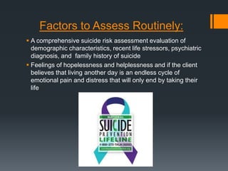 Factors to Assess Routinely:
 A comprehensive suicide risk assessment evaluation of
demographic characteristics, recent life stressors, psychiatric
diagnosis, and family history of suicide
 Feelings of hopelessness and helplessness and if the client
believes that living another day is an endless cycle of
emotional pain and distress that will only end by taking their
life

 