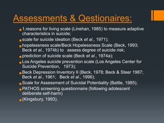 Assessments & Qestionaires:
 1.reasons for living scale (Linehan, 1985) to measure adaptive
characteristics in suicide;

 scale for suicide ideation (Beck et al., 1971);
 hopelessness scale/Beck Hopelessness Scale (Beck, 1993;
Beck et al., 1974b) to  assess degree of suicide risk;
 prediction of suicide scale (Beck et al., 1974a);
prevention
 Los Angeles suicide  1973); scale (Los Angeles Center for
Suicide Prevention,
II (Beck, 1978; Beck & Steer 1987;
 Beck Depression Inventory al., 1996);
Beck et al., 1961;  Beck et

 Scale for Assessment of Suicidal Potentiality (Battle, 1985);
 PATHOS screening questionnaire (following adolescent
deliberate self-harm)

 (Kingsbury, 1993).

 
