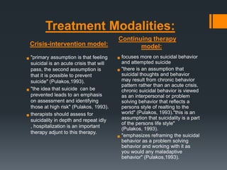 Treatment Modalities:
Crisis-intervention model:
assumption is that feeling
 "primaryis an acute crisis that will
suicidal
pass, the second assumption is
that it is possible to prevent
suicide" (Pulakos,1993).
 "the idea that suicide can be
prevented leads to an emphasis
on assessment and identifying
those at high risk" (Pulakos, 1993).
should assess for
 therapists in depth and repeat idly
suicidality
, hospitalization is an important
therapy adjunt to this therapy.

Continuing therapy
model:

 focuses more on suicidal behavior
and attempted suicide
an assumption that
 "there isthoughts and behavior
suicidal
may result from chronic behavior
pattern rather than an acute crisis.
chronic suicidal behavior is viewed
as an interpersonal or problem
solving behavior that reflects a
persons style of realting to the
world" (Pulakos, 1993)."this is an
assumption that suicidality is a part
of the persons life style"
(Pulakos, 1993).
the suicidal
 "emphasizesareframingsolving
behavior as problem
behavior and working with it as
you would any maladaptive
behavior" (Pulakos,1993).

 